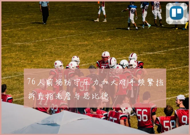 76人前场防守压力加大对手频繁挡拆直指老詹与恩比德