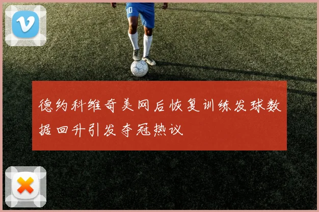 德约科维奇美网后恢复训练发球数据回升引发夺冠热议