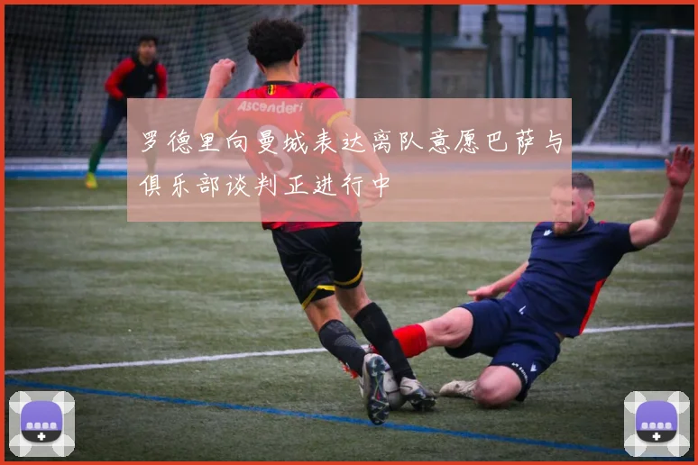 罗德里向曼城表达离队意愿巴萨与俱乐部谈判正进行中